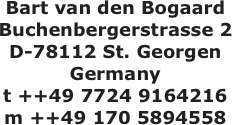Bart van den Bogaard
Buchenbergerstrasse 2
D-78112 St. Georgen
Germany
t ++49 7724 9164216
m ++49 170 5894558


